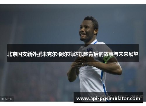 北京国安新外援米克尔·阿尔梅达加盟背后的故事与未来展望