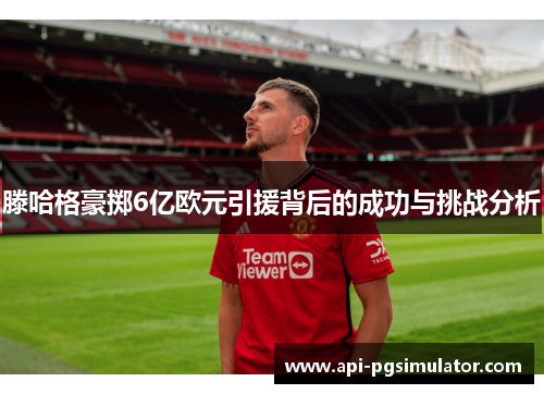 滕哈格豪掷6亿欧元引援背后的成功与挑战分析