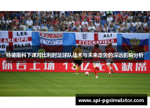 特德斯科下课对比利时足球队战术与未来走势的深远影响分析