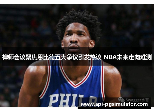 禅师会议聚焦恩比德五大争议引发热议 NBA未来走向难测