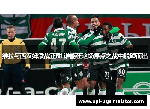 维拉与西汉姆激战正酣 谁能在这场焦点之战中脱颖而出