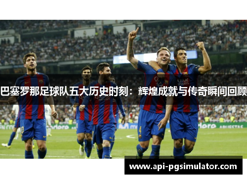 巴塞罗那足球队五大历史时刻：辉煌成就与传奇瞬间回顾