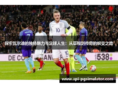 探索瓦尔迪的独特魅力与足球人生：从草根到传奇的蜕变之路