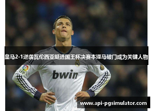 皇马2-1逆袭瓦伦西亚挺进国王杯决赛本泽马破门成为关键人物