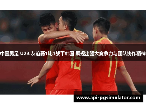 中国男足 U23 友谊赛1比1战平韩国 展现出强大竞争力与团队协作精神